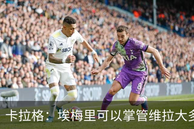 卡拉格：埃梅里可以掌管维拉大多数事务，曼联新主帅也要这样
