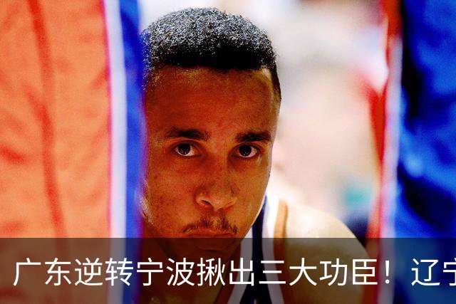 广东逆转宁波揪出三大功臣！辽宁弃将又立功：周鹏关键三分太硬了