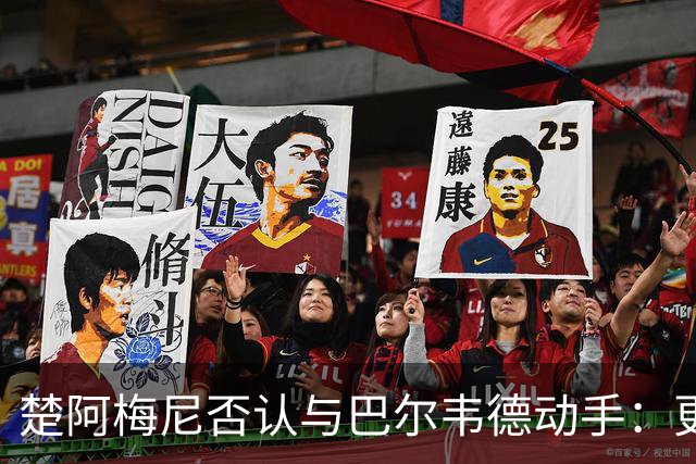 楚阿梅尼否认与巴尔韦德动手：更衣室小摩擦被放大成闹剧