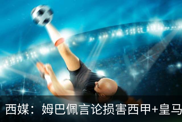 西媒：姆巴佩言论损害西甲+皇马利益，皇马超10%商品收入来自中国
