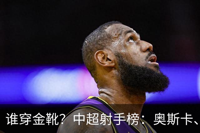 谁穿金靴？中超射手榜：奥斯卡、卡迪斯21球，拉唐20球克雷桑19球