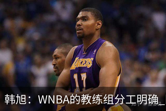 韩旭：WNBA的教练组分工明确 国内基本就是一个主教练+两个助教