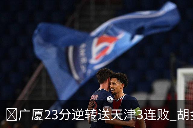 🏀广厦23分逆转送天津3连败 胡金秋21+7 威尔斯26+6 蒋祺禹23分